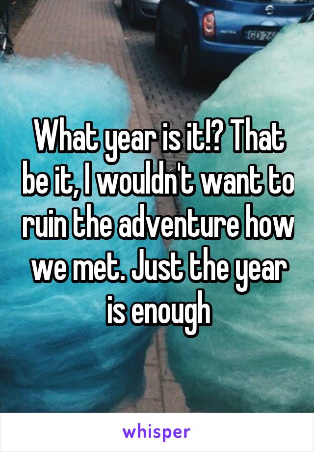 What year is it!? That be it, I wouldn't want to ruin the adventure how we met. Just the year is enough