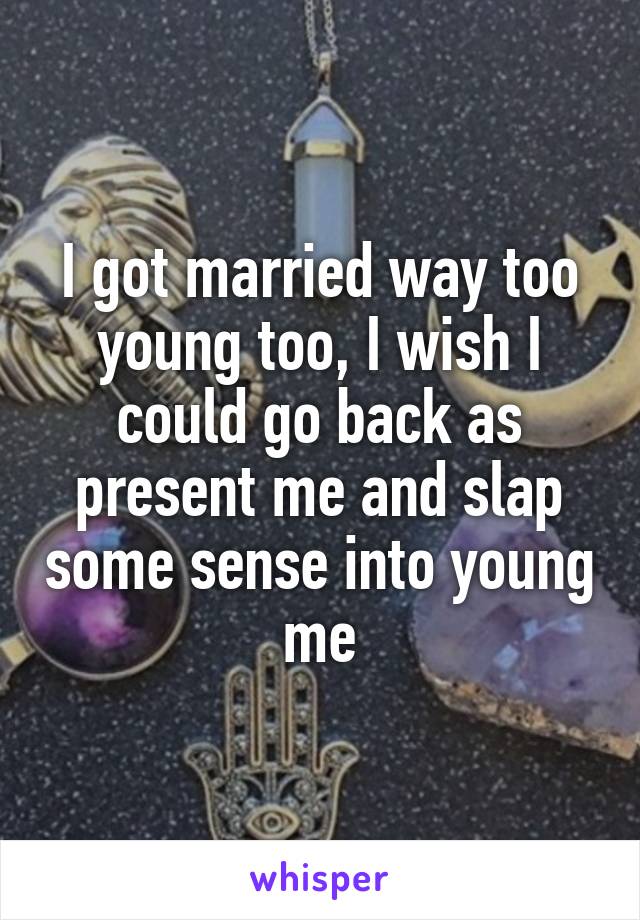 I got married way too young too, I wish I could go back as present me and slap some sense into young me