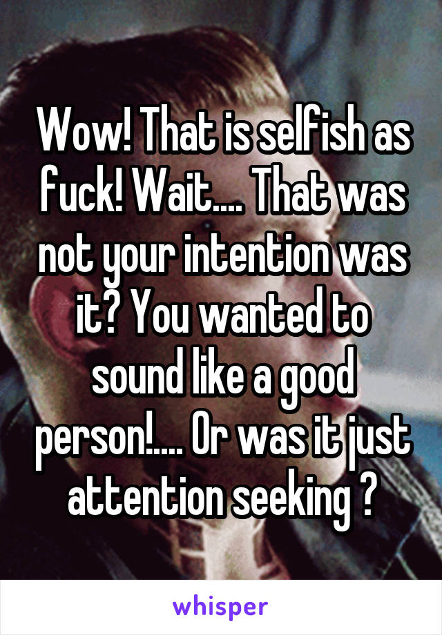 Wow! That is selfish as fuck! Wait.... That was not your intention was it? You wanted to sound like a good person!.... Or was it just attention seeking ?