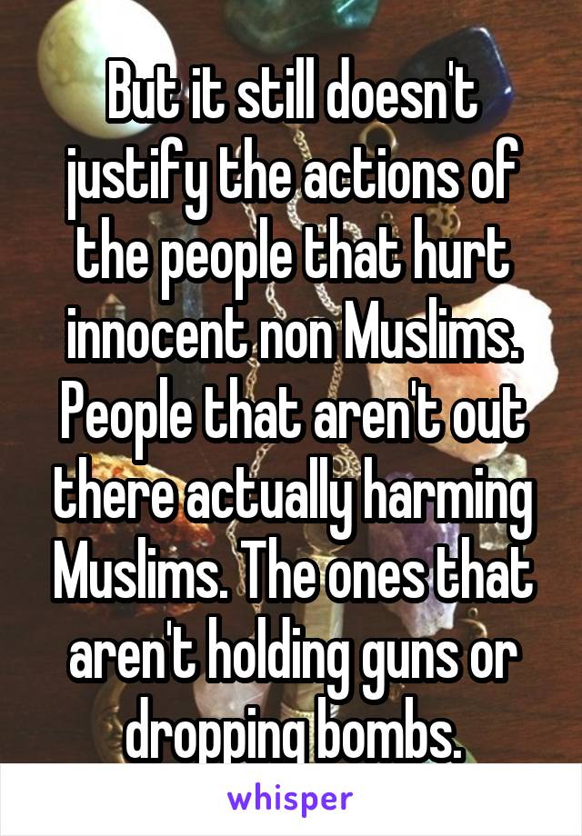 But it still doesn't justify the actions of the people that hurt innocent non Muslims. People that aren't out there actually harming Muslims. The ones that aren't holding guns or dropping bombs.