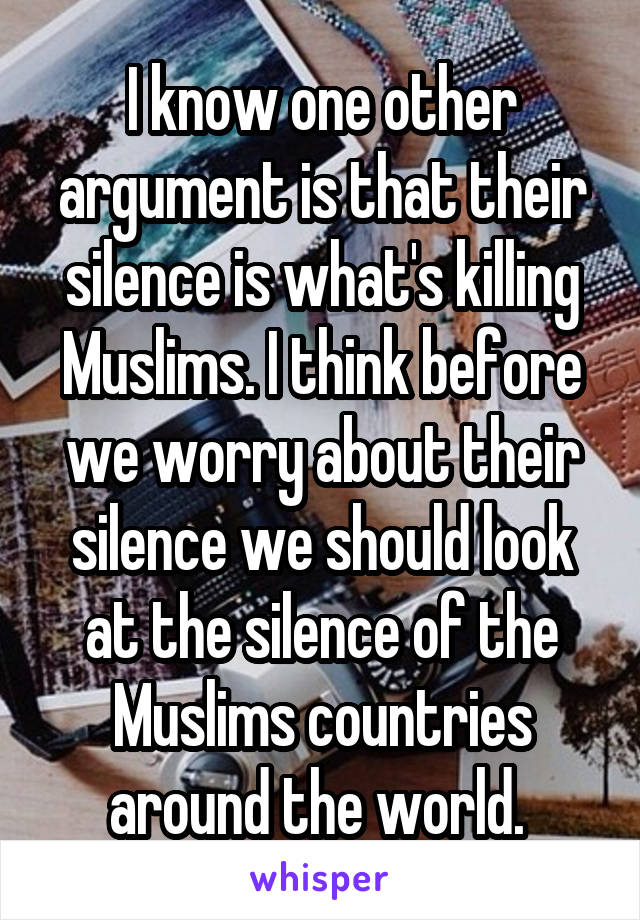 I know one other argument is that their silence is what's killing Muslims. I think before we worry about their silence we should look at the silence of the Muslims countries around the world. 