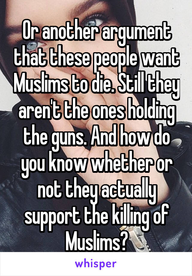 Or another argument that these people want Muslims to die. Still they aren't the ones holding the guns. And how do you know whether or not they actually support the killing of Muslims?