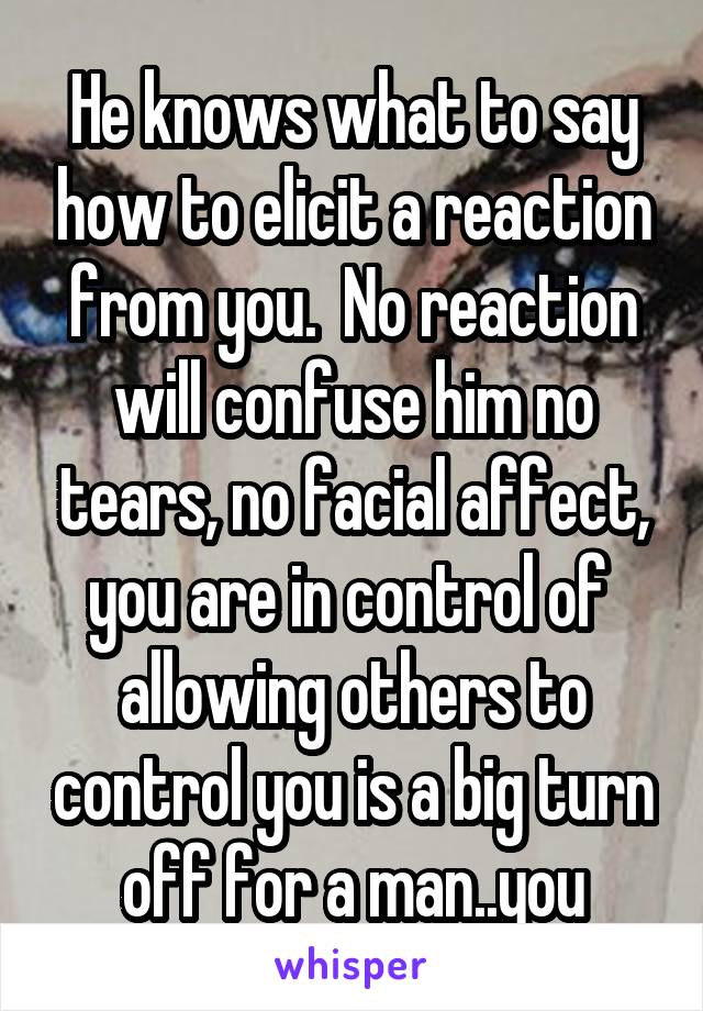 He knows what to say how to elicit a reaction from you.  No reaction will confuse him no tears, no facial affect, you are in control of  allowing others to control you is a big turn off for a man..you