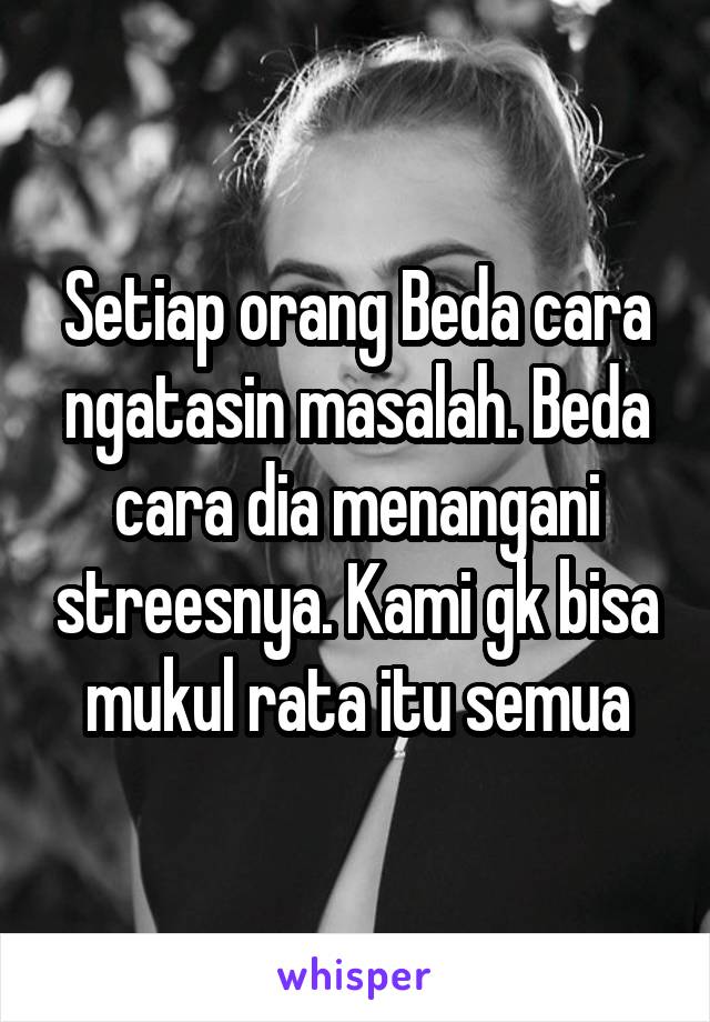 Setiap orang Beda cara ngatasin masalah. Beda cara dia menangani streesnya. Kami gk bisa mukul rata itu semua