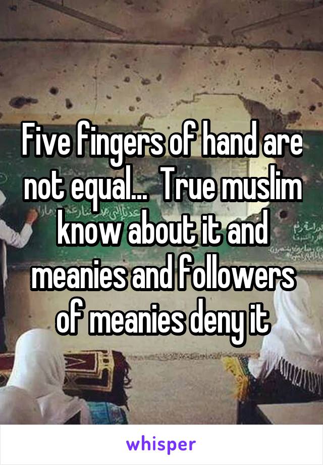 Five fingers of hand are not equal...  True muslim know about it and meanies and followers of meanies deny it