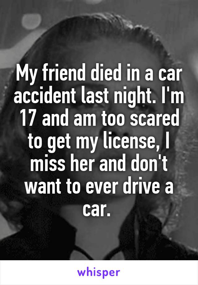 My friend died in a car accident last night. I'm 17 and am too scared to get my license, I miss her and don't want to ever drive a car. 