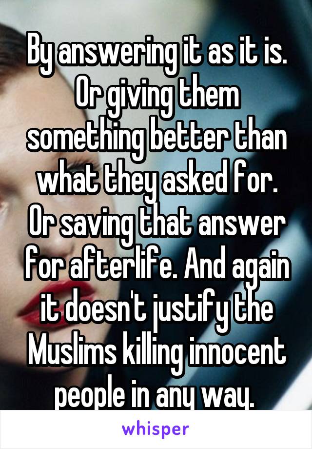 By answering it as it is. Or giving them something better than what they asked for. Or saving that answer for afterlife. And again it doesn't justify the Muslims killing innocent people in any way. 