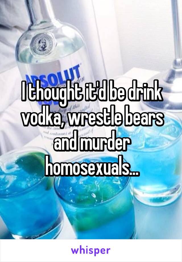 I thought it'd be drink vodka, wrestle bears and murder homosexuals...