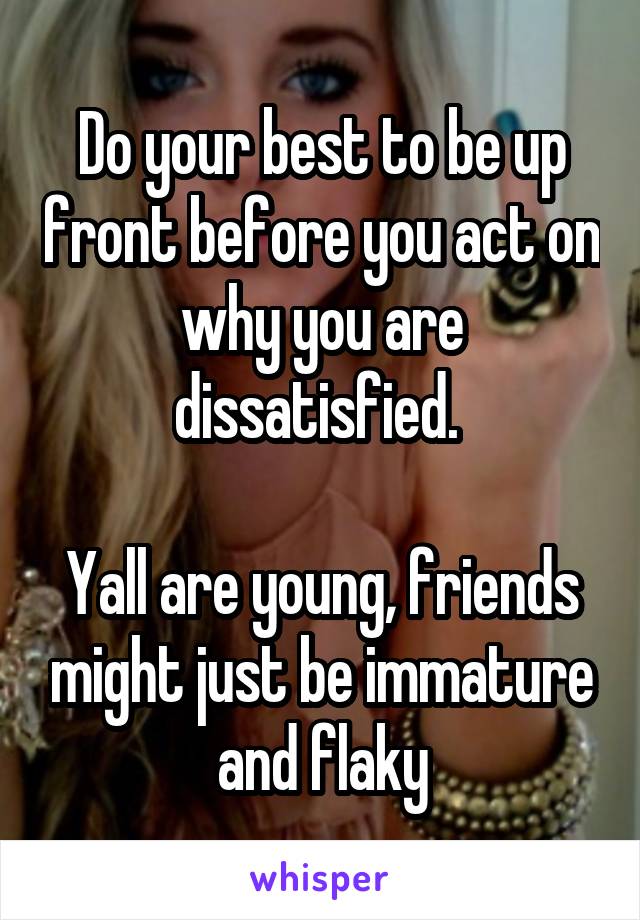 Do your best to be up front before you act on why you are dissatisfied. 

Yall are young, friends might just be immature and flaky