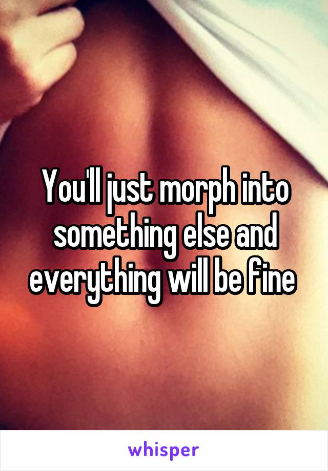 You'll just morph into something else and everything will be fine 