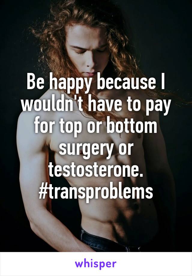 Be happy because I wouldn't have to pay for top or bottom surgery or testosterone.
#transproblems