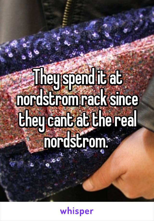 They spend it at nordstrom rack since they cant at the real nordstrom. 