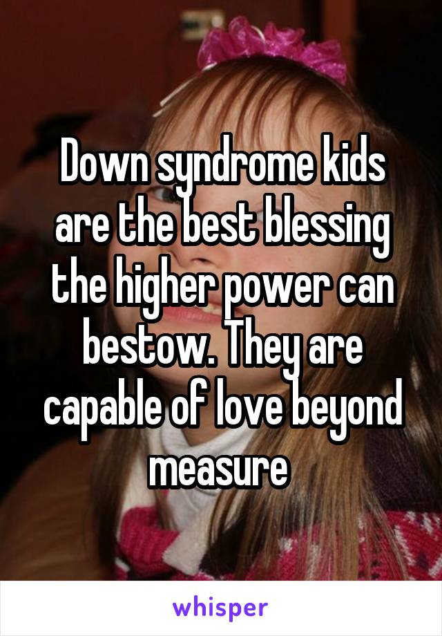 Down syndrome kids are the best blessing the higher power can bestow. They are capable of love beyond measure 