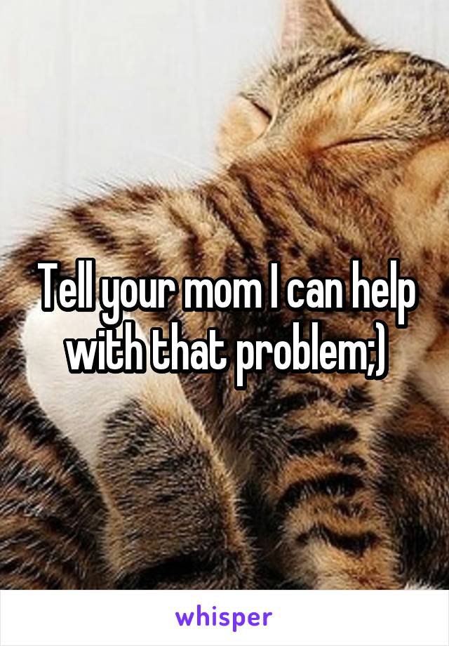 Tell your mom I can help with that problem;)