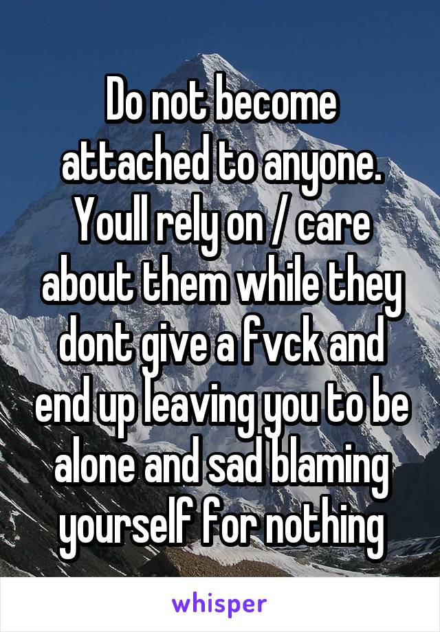 Do not become attached to anyone. Youll rely on / care about them while they dont give a fvck and end up leaving you to be alone and sad blaming yourself for nothing