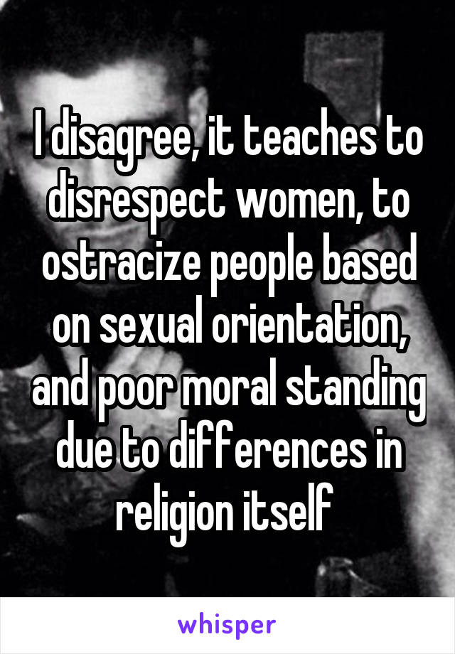 I disagree, it teaches to disrespect women, to ostracize people based on sexual orientation, and poor moral standing due to differences in religion itself 