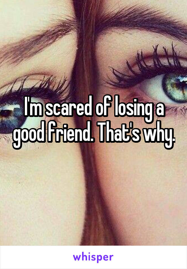 I'm scared of losing a good friend. That's why. 