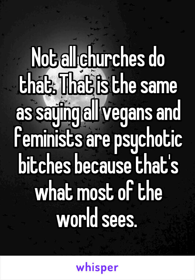 Not all churches do that. That is the same as saying all vegans and feminists are psychotic bitches because that's what most of the world sees. 