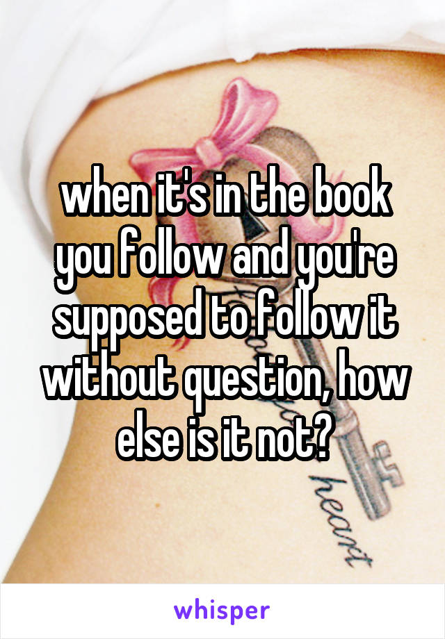 when it's in the book you follow and you're supposed to follow it without question, how else is it not?