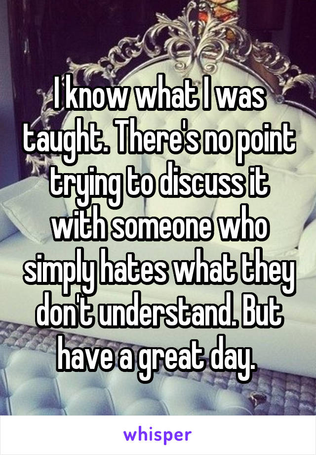 I know what I was taught. There's no point trying to discuss it with someone who simply hates what they don't understand. But have a great day. 