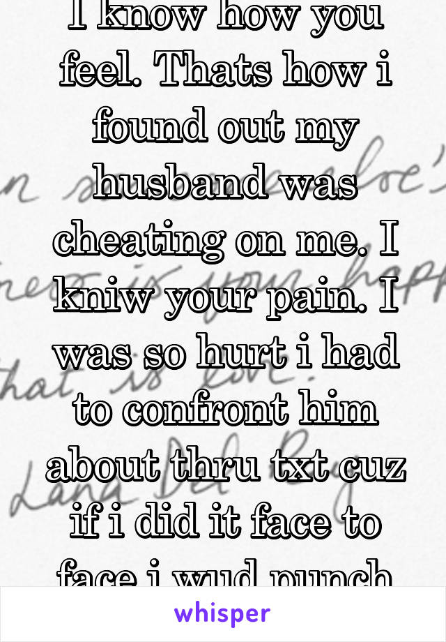 I know how you feel. Thats how i found out my husband was cheating on me. I kniw your pain. I was so hurt i had to confront him about thru txt cuz if i did it face to face i wud punch him. 