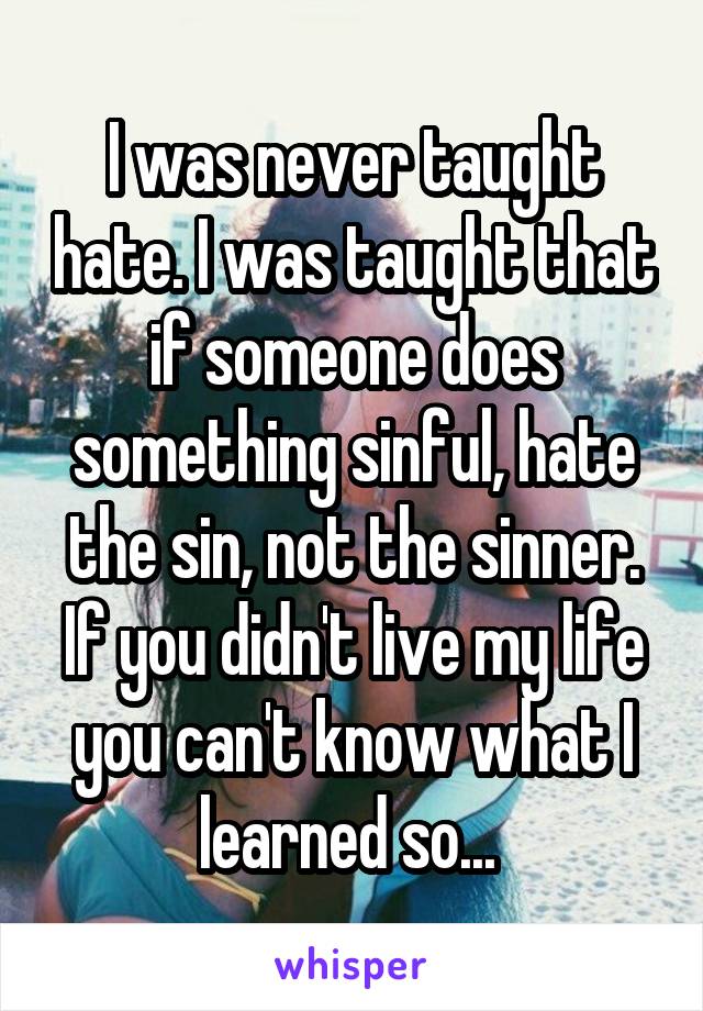 I was never taught hate. I was taught that if someone does something sinful, hate the sin, not the sinner. If you didn't live my life you can't know what I learned so... 