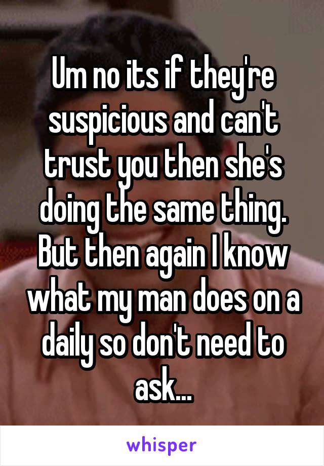 Um no its if they're suspicious and can't trust you then she's doing the same thing. But then again I know what my man does on a daily so don't need to ask...