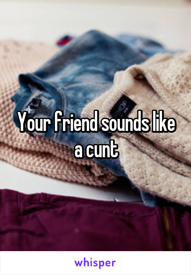 Your friend sounds like a cunt