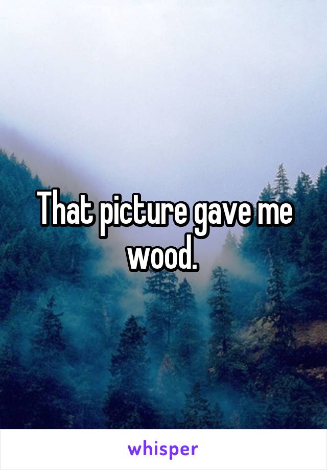 That picture gave me wood. 