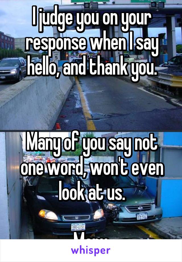 I judge you on your response when I say hello, and thank you.


Many of you say not one word, won't even look at us.

Many.