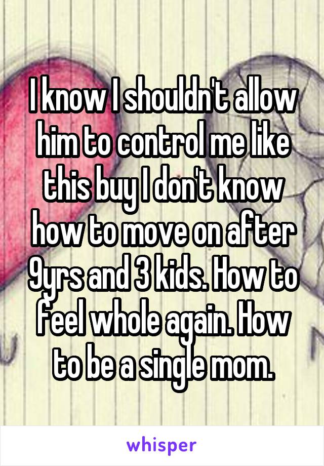 I know I shouldn't allow him to control me like this buy I don't know how to move on after 9yrs and 3 kids. How to feel whole again. How to be a single mom.