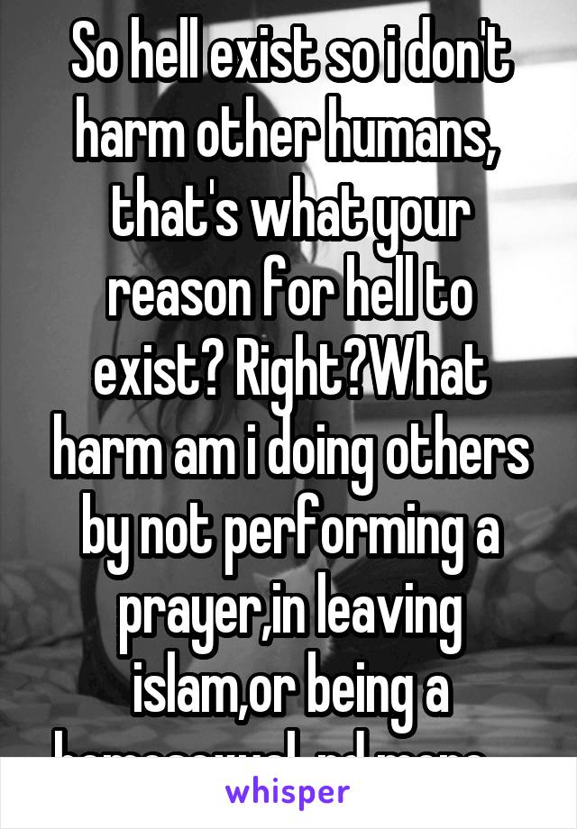 So hell exist so i don't harm other humans,  that's what your reason for hell to exist? Right?What harm am i doing others by not performing a prayer,in leaving islam,or being a homosexual, nd more. . 