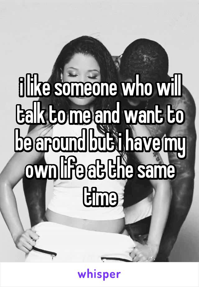 i like someone who will talk to me and want to be around but i have my own life at the same time