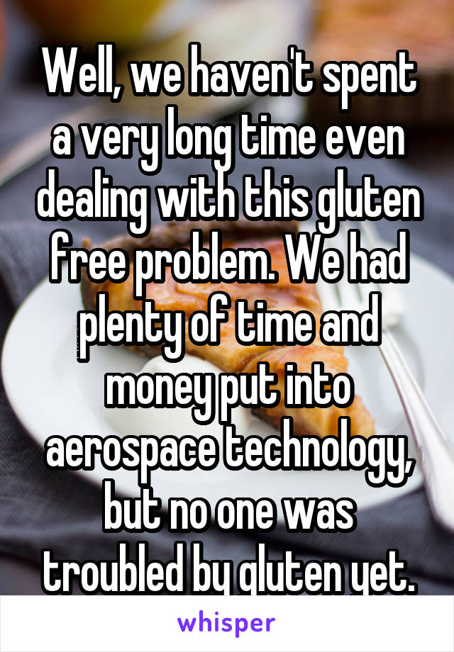 Well, we haven't spent a very long time even dealing with this gluten free problem. We had plenty of time and money put into aerospace technology, but no one was troubled by gluten yet.