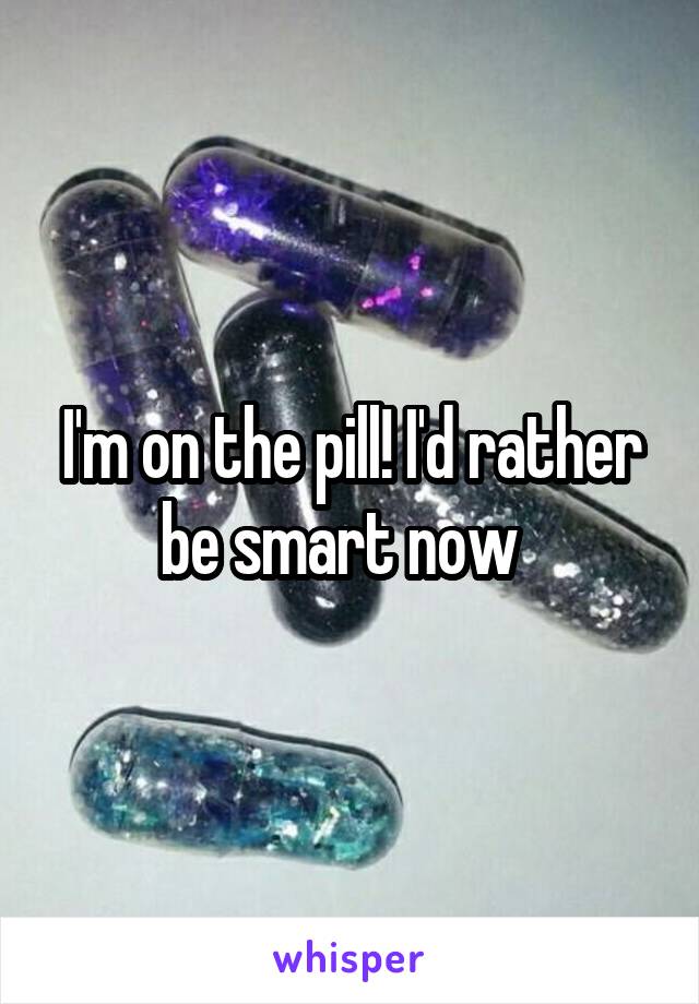 I'm on the pill! I'd rather be smart now  