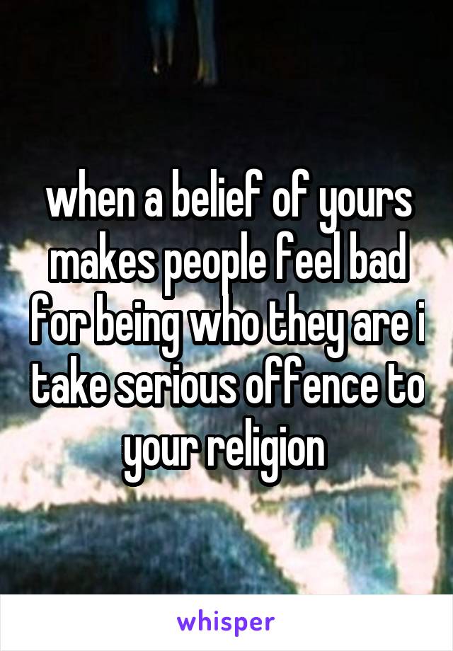 when a belief of yours makes people feel bad for being who they are i take serious offence to your religion 