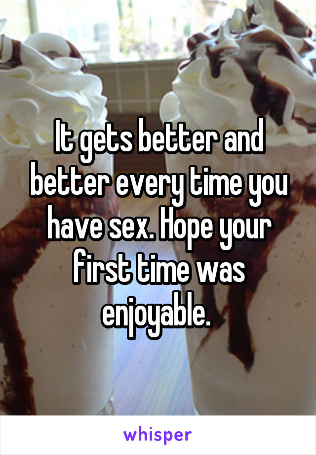 It gets better and better every time you have sex. Hope your first time was enjoyable. 