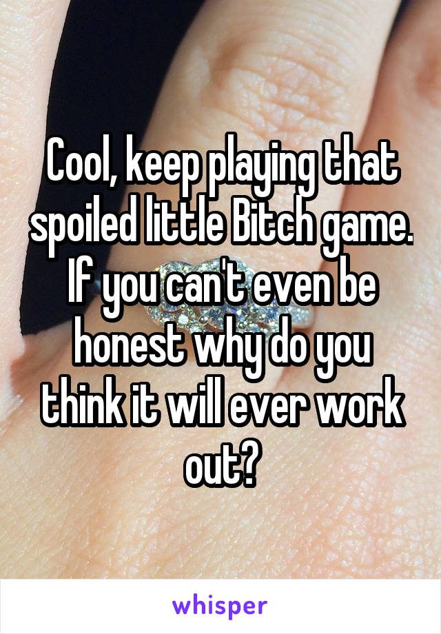 Cool, keep playing that spoiled little Bitch game.
If you can't even be honest why do you think it will ever work out?