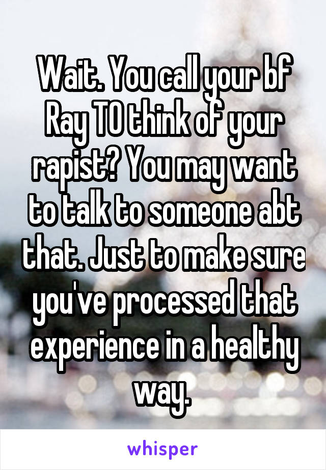 Wait. You call your bf Ray TO think of your rapist? You may want to talk to someone abt that. Just to make sure you've processed that experience in a healthy way. 