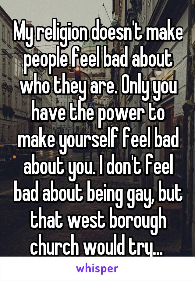 My religion doesn't make people feel bad about who they are. Only you have the power to make yourself feel bad about you. I don't feel bad about being gay, but that west borough church would try... 