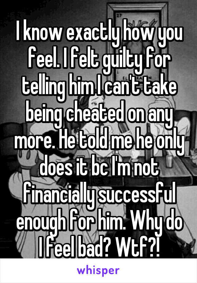 I know exactly how you feel. I felt guilty for telling him I can't take being cheated on any more. He told me he only does it bc I'm not financially successful enough for him. Why do I feel bad? Wtf?!