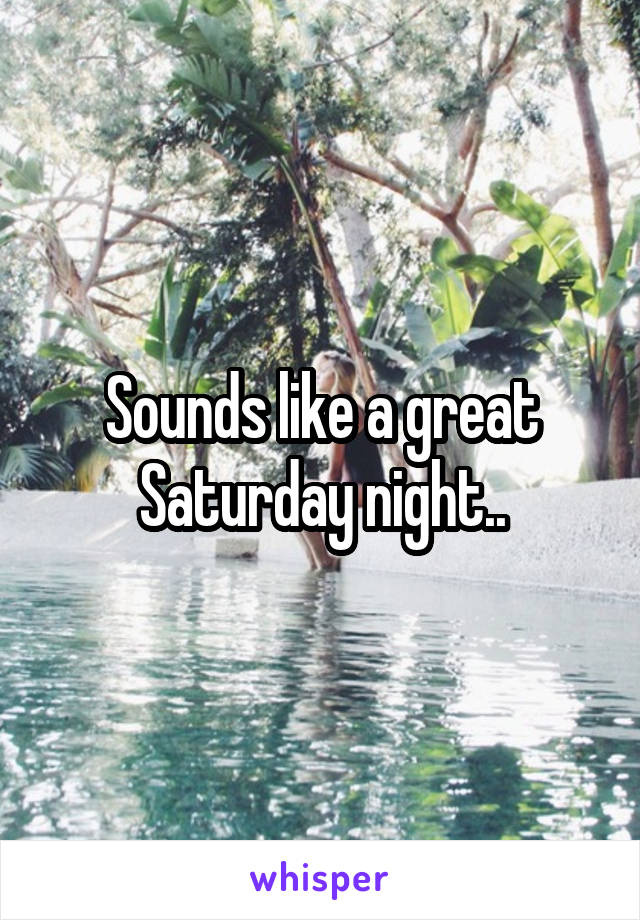 Sounds like a great Saturday night..