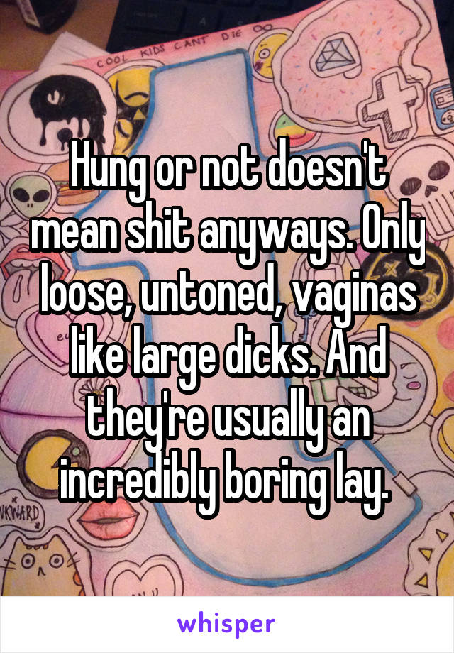 Hung or not doesn't mean shit anyways. Only loose, untoned, vaginas like large dicks. And they're usually an incredibly boring lay. 