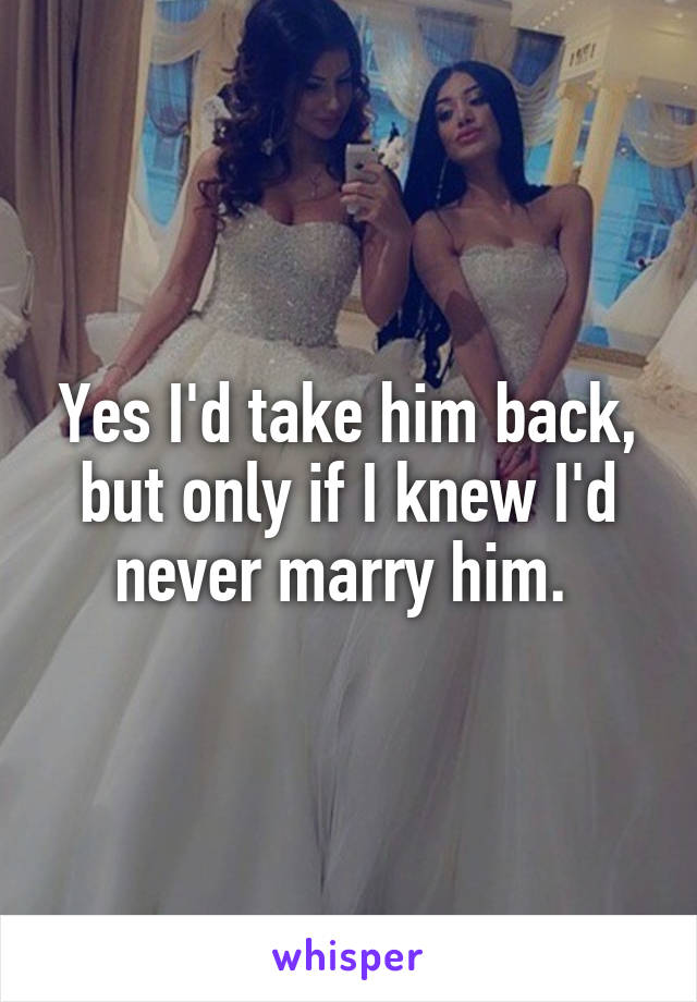 Yes I'd take him back, but only if I knew I'd never marry him. 