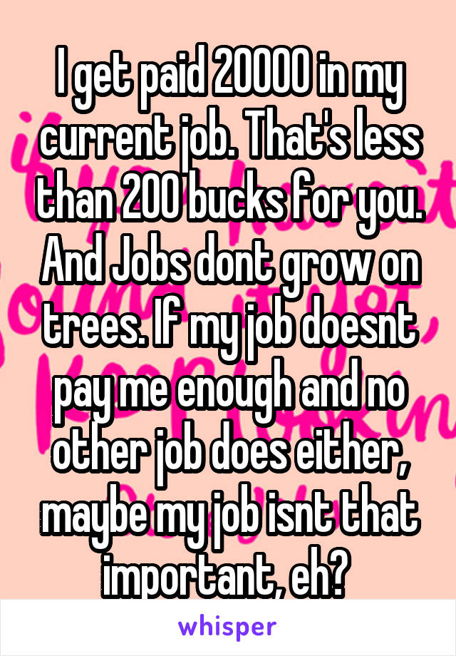 I get paid 20000 in my current job. That's less than 200 bucks for you. And Jobs dont grow on trees. If my job doesnt pay me enough and no other job does either, maybe my job isnt that important, eh? 