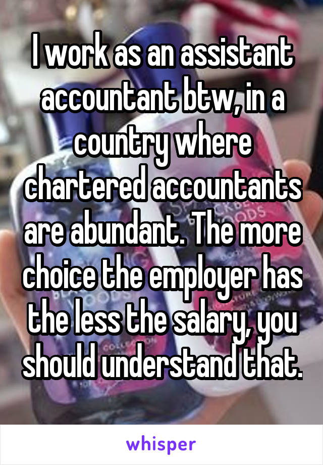 I work as an assistant accountant btw, in a country where chartered accountants are abundant. The more choice the employer has the less the salary, you should understand that. 