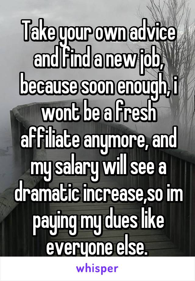 Take your own advice and find a new job, because soon enough, i wont be a fresh affiliate anymore, and my salary will see a dramatic increase,so im paying my dues like everyone else. 