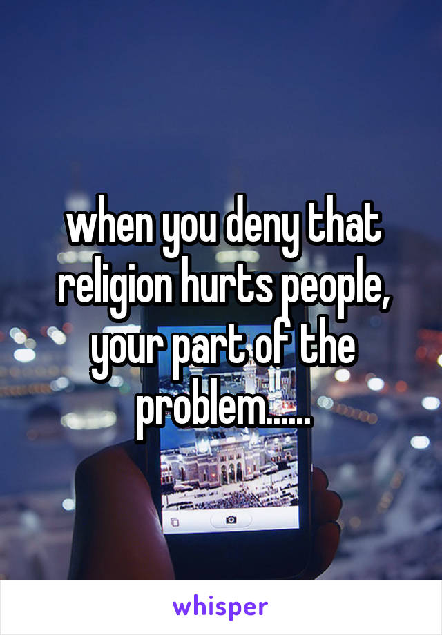 when you deny that religion hurts people, your part of the problem......