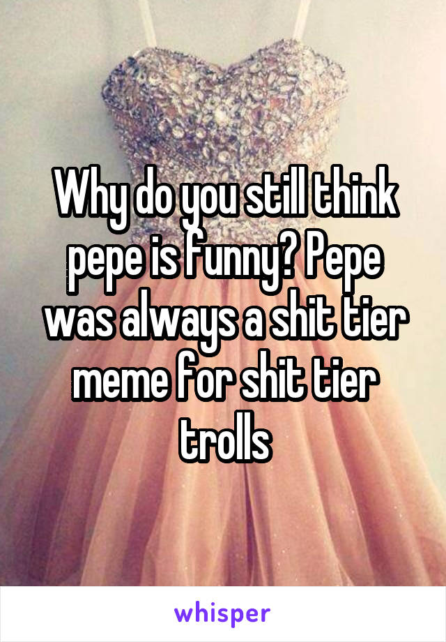 Why do you still think pepe is funny? Pepe was always a shit tier meme for shit tier trolls