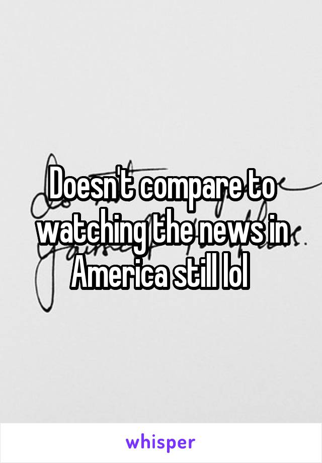 Doesn't compare to watching the news in America still lol 